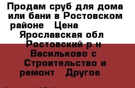 Продам сруб для дома или бани в Ростовском районе › Цена ­ 250 000 - Ярославская обл., Ростовский р-н, Васильково с. Строительство и ремонт » Другое   